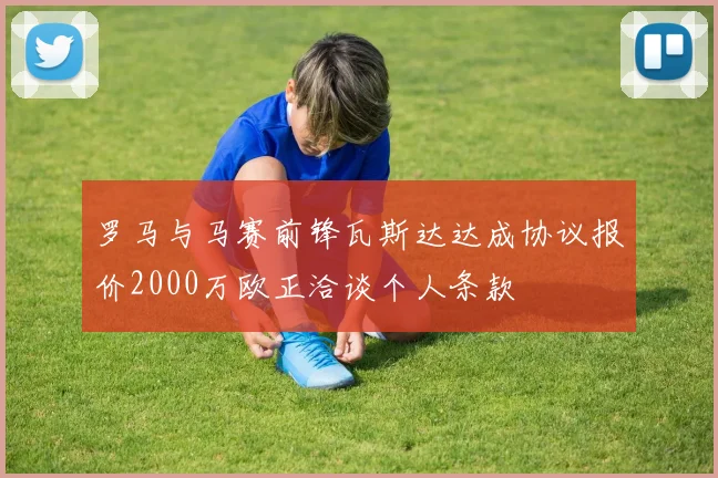 罗马与马赛前锋瓦斯达达成协议报价2000万欧正洽谈个人条款