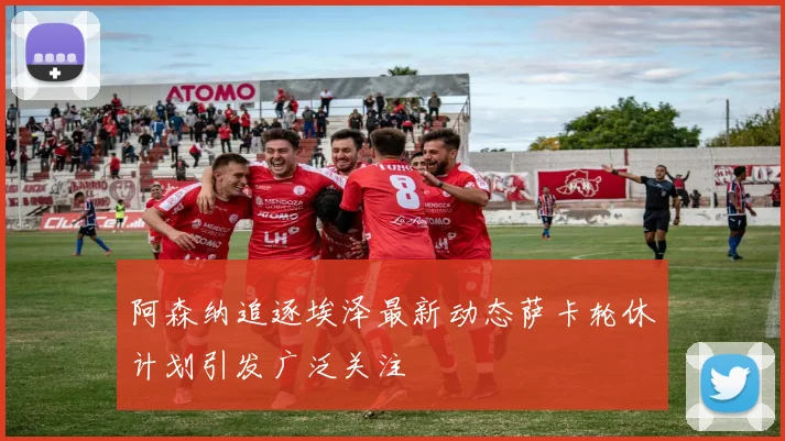 阿森纳追逐埃泽最新动态萨卡轮休计划引发广泛关注